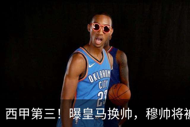 西甲第三！曝皇马换帅，穆帅将被放弃，姆巴佩迎来最强助力